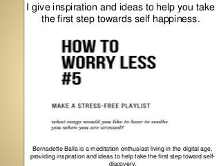 I give inspiration and ideas to help you take
the first step towards self happiness.
Bernadette Balla is a meditation enthusiast living in the digital age,
providing inspiration and ideas to help take the first step toward self-
discovery.
 