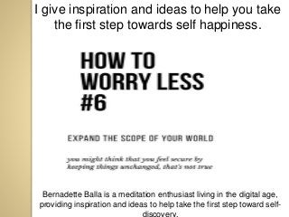 I give inspiration and ideas to help you take
the first step towards self happiness.
Bernadette Balla is a meditation enthusiast living in the digital age,
providing inspiration and ideas to help take the first step toward self-
discovery.
 