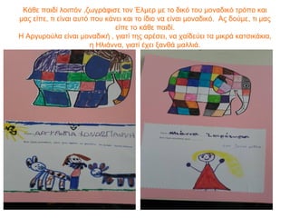 Κάθε παιδί λοιπόν ,ζωγράφισε τον Έλμερ με το δικό του μοναδικό τρόπο και
μας είπε, τι είναι αυτό που κάνει και το ίδιο να είναι μοναδικό. Ας δούμε, τι μας
είπε το κάθε παιδί.
Η Αργυρούλα είναι μοναδική , γιατί της αρέσει, να χαϊδεύει τα μικρά κατσικάκια,
η Ηλιάννα, γιατί έχει ξανθά μαλλιά.
 