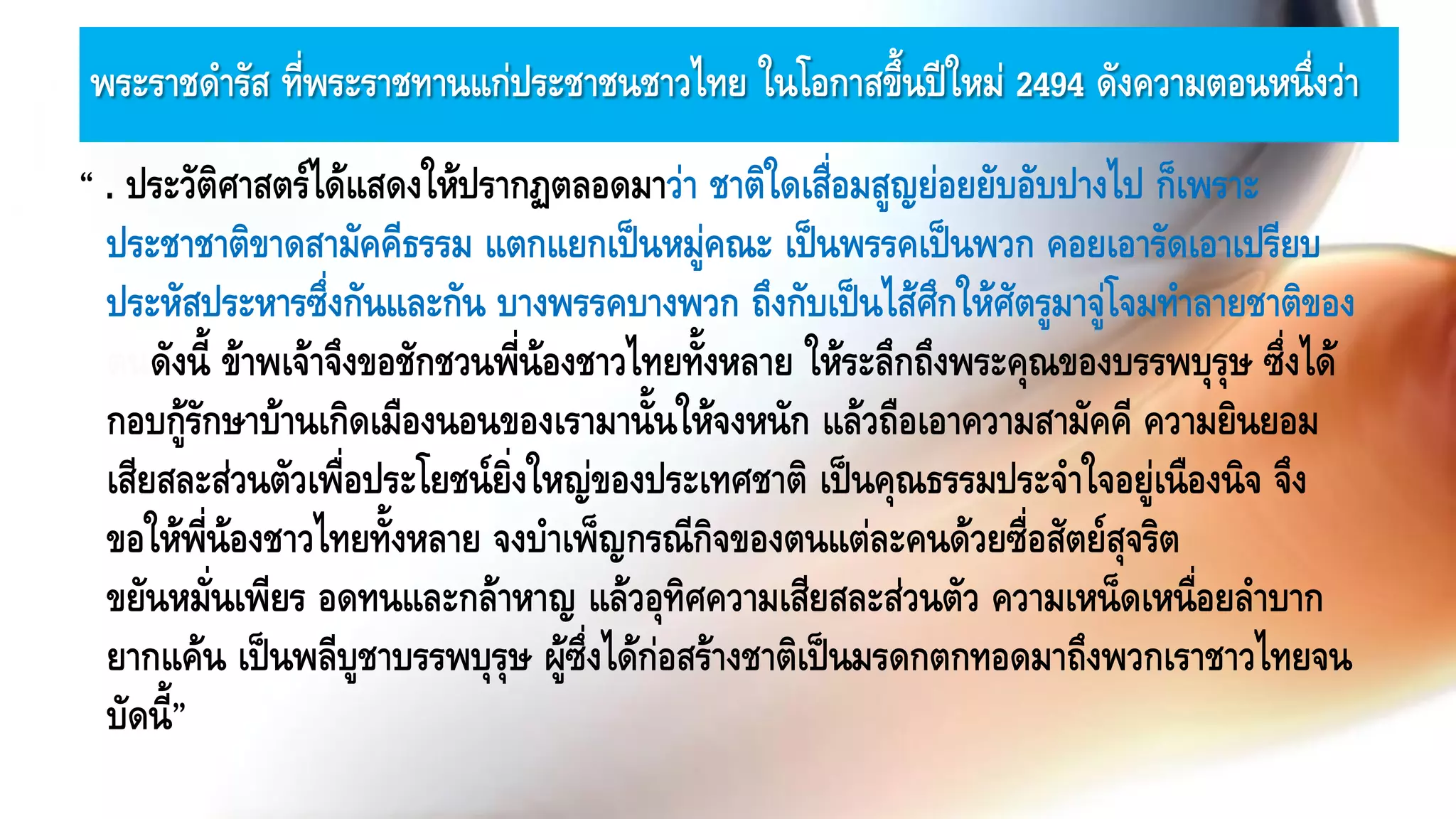 พระราชดารัส ที่พระราชทานแก่ประชาชนชาวไทย ในโอกาสขึ้นปีใหม่ 2494 ดังความตอนหนึ่งว่า
“ . ประวัติศาสตร์ได้แสดงให้ปรากฏตลอดมาว่า ชาติใดเสื่อมสูญย่อยยับอับปางไป ก็เพราะ
ประชาชาติขาดสามัคคีธรรม แตกแยกเป็นหมู่คณะ เป็นพรรคเป็นพวก คอยเอารัดเอาเปรียบ
ประหัสประหารซึ่งกันและกัน บางพรรคบางพวก ถึงกับเป็นไส้ศึกให้ศัตรูมาจู่โจมทาลายชาติของ
ตนดังนี้ ข้าพเจ้าจึงขอชักชวนพี่น้องชาวไทยทั้งหลาย ให้ระลึกถึงพระคุณของบรรพบุรุษ ซึ่งได้
กอบกู้รักษาบ้านเกิดเมืองนอนของเรามานั้นให้จงหนัก แล้วถือเอาความสามัคคี ความยินยอม
เสียสละส่วนตัวเพื่อประโยชน์ยิ่งใหญ่ของประเทศชาติ เป็นคุณธรรมประจาใจอยู่เนืองนิจ จึง
ขอให้พี่น้องชาวไทยทั้งหลาย จงบาเพ็ญกรณีกิจของตนแต่ละคนด้วยซื่อสัตย์สุจริต
ขยันหมั่นเพียร อดทนและกล้าหาญ แล้วอุทิศความเสียสละส่วนตัว ความเหน็ดเหนื่อยลาบาก
ยากแค้น เป็นพลีบูชาบรรพบุรุษ ผู้ซึ่งได้ก่อสร้างชาติเป็นมรดกตกทอดมาถึงพวกเราชาวไทยจน
บัดนี้”
 