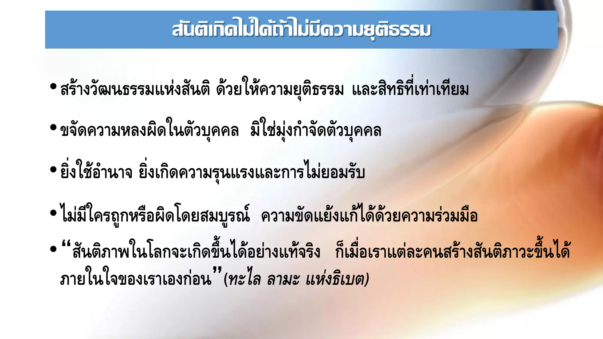 สันติเกิดไม่ได้ถ้าไม่มีความยุติธรรม
•สร้างวัฒนธรรมแห่งสันติ ด้วยให้ความยุติธรรม และสิทธิที่เท่าเทียม
•ขจัดความหลงผิดในตัวบุคคล มิใช่มุ่งกาจัดตัวบุคคล
•ยิ่งใช้อานาจ ยิ่งเกิดความรุนแรงและการไม่ยอมรับ
•ไม่มีใครถูกหรือผิดโดยสมบูรณ์ ความขัดแย้งแก้ได้ด้วยความร่วมมือ
•“สันติภาพในโลกจะเกิดขึ้นได้อย่างแท้จริง ก็เมื่อเราแต่ละคนสร้างสันติภาวะขึ้นได้
ภายในใจของเราเองก่อน”(ทะไล ลามะ แห่งธิเบต)
 