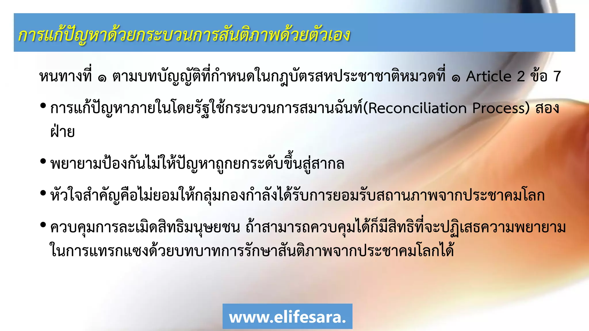 การแก้ปัญหาด้วยกระบวนการสันติภาพด้วยตัวเอง
หนทางที่ ๑ ตามบทบัญญัติที่กาหนดในกฎบัตรสหประชาชาติหมวดที่ ๑ Article 2 ข้อ 7
•การแก้ปัญหาภายในโดยรัฐใช้กระบวนการสมานฉันท์(Reconciliation Process) สอง
ฝ่าย
•พยายามป้องกันไม่ให้ปัญหาถูกยกระดับขึ้นสู่สากล
•หัวใจสาคัญคือไม่ยอมให้กลุ่มกองกาลังได้รับการยอมรับสถานภาพจากประชาคมโลก
•ควบคุมการละเมิดสิทธิมนุษยชน ถ้าสามารถควบคุมได้ก็มีสิทธิที่จะปฏิเสธความพยายาม
ในการแทรกแซงด้วยบทบาทการรักษาสันติภาพจากประชาคมโลกได้
www.elifesara.
 