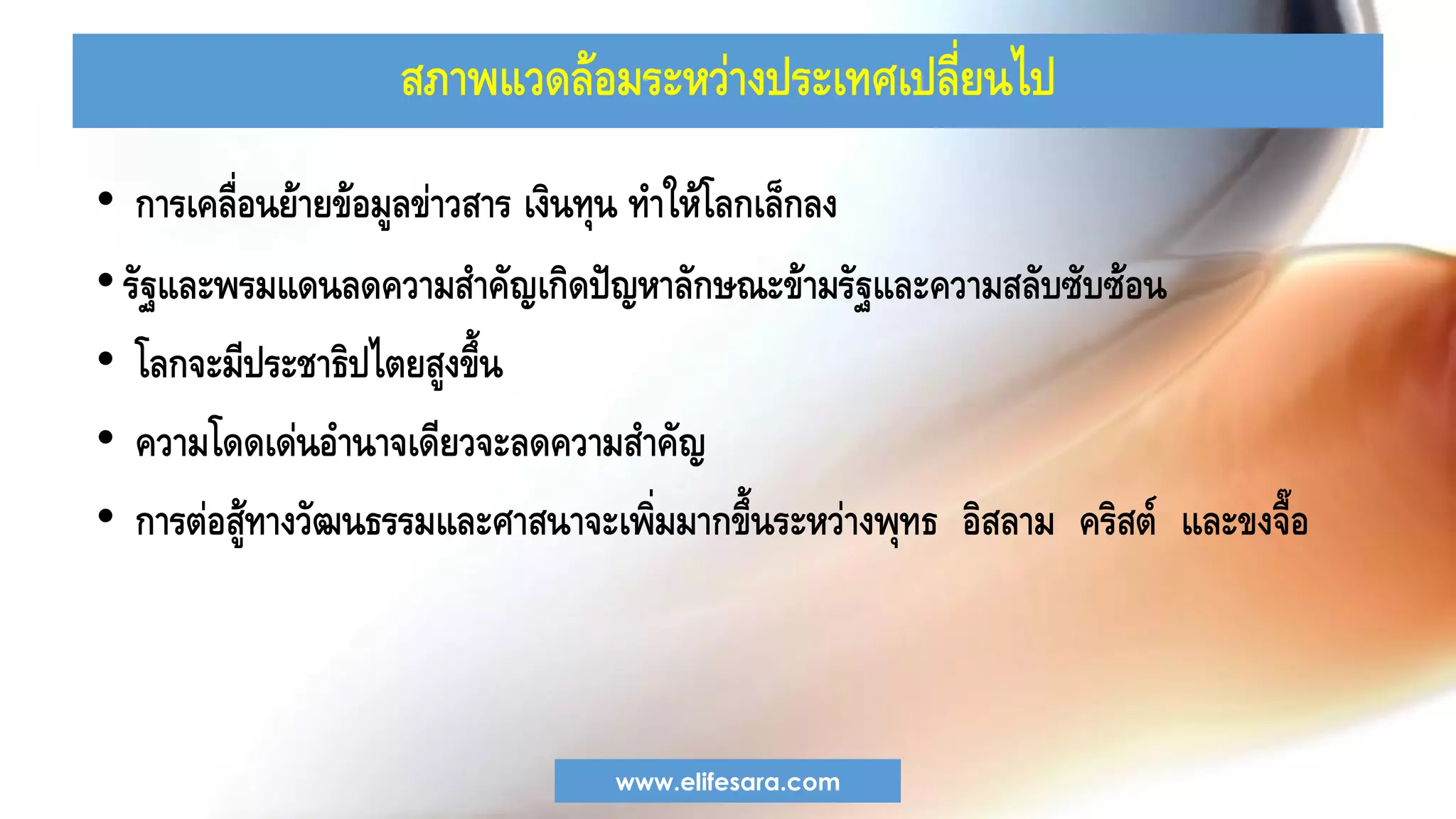 สภาพแวดล้อมระหว่างประเทศเปลี่ยนไป
• การเคลื่อนย้ายข้อมูลข่าวสาร เงินทุน ทาให้โลกเล็กลง
•รัฐและพรมแดนลดความสาคัญเกิดปัญหาลักษณะข้ามรัฐและความสลับซับซ้อน
• โลกจะมีประชาธิปไตยสูงขึ้น
• ความโดดเด่นอานาจเดียวจะลดความสาคัญ
• การต่อสู้ทางวัฒนธรรมและศาสนาจะเพิ่มมากขึ้นระหว่างพุทธ อิสลาม คริสต์ และขงจื๊อ
www.elifesara.com
 