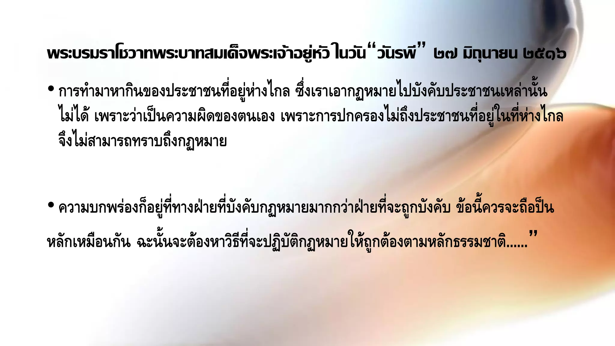 •การทามาหากินของประชาชนที่อยู่ห่างไกล ซึ่งเราเอากฏหมายไปบังคับประชาชนเหล่านั้น
ไม่ได้ เพราะว่าเป็นความผิดของตนเอง เพราะการปกครองไม่ถึงประชาชนที่อยู่ในที่ห่างไกล
จึงไม่สามารถทราบถึงกฏหมาย
•ความบกพร่องก็อยู่ที่ทางฝ่ายที่บังคับกฏหมายมากกว่าฝ่ายที่จะถูกบังคับ ข้อนี้ควรจะถือป็น
หลักเหมือนกัน ฉะนั้นจะต้องหาวิธีที่จะปฏิบัติกฏหมายให้ถูกต้องตามหลักธรรมชาติ......”
พระบรมราโชวาทพระบาทสมเด็จพระเจ้าอยู่หัว ในวัน“วันรพี” ๒๗ มิถุนายน ๒๕๑๖
 