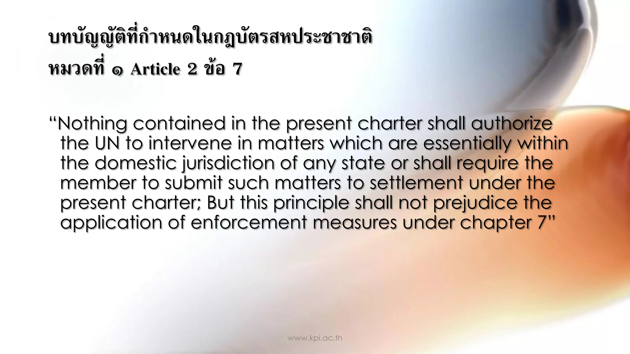 บทบัญญัติที่กาหนดในกฎบัตรสหประชาชาติ
หมวดที่ ๑ Article 2 ข้อ 7
“Nothing contained in the present charter shall authorize
the UN to intervene in matters which are essentially within
the domestic jurisdiction of any state or shall require the
member to submit such matters to settlement under the
present charter; But this principle shall not prejudice the
application of enforcement measures under chapter 7”
www.kpi.ac.th
 