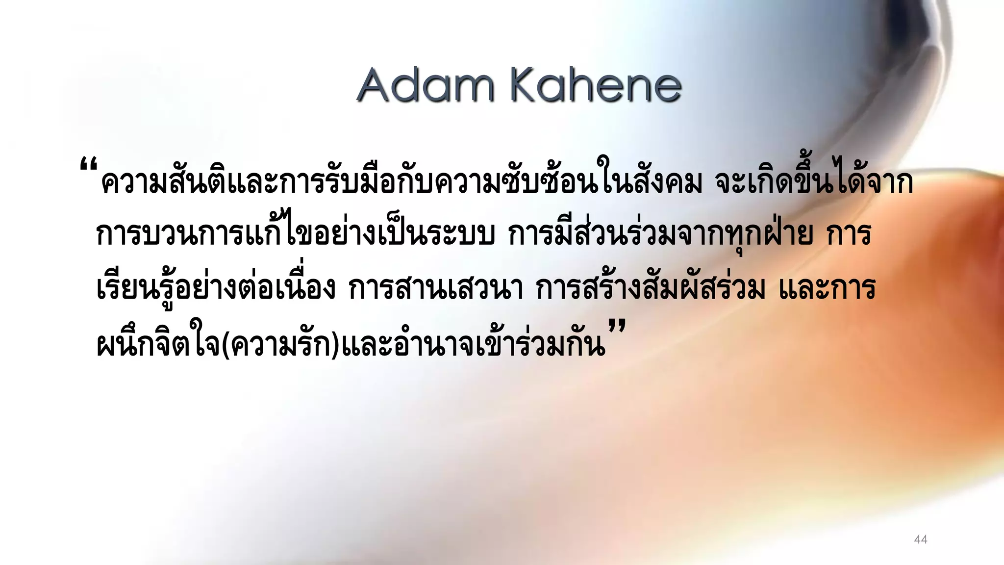 44
“ความสันติและการรับมือกับความซับซ้อนในสังคม จะเกิดขึ้นได้จาก
การบวนการแก้ไขอย่างเป็นระบบ การมีส่วนร่วมจากทุกฝ่าย การ
เรียนรู้อย่างต่อเนื่อง การสานเสวนา การสร้างสัมผัสร่วม และการ
ผนึกจิตใจ(ความรัก)และอานาจเข้าร่วมกัน”
Adam Kahene
 