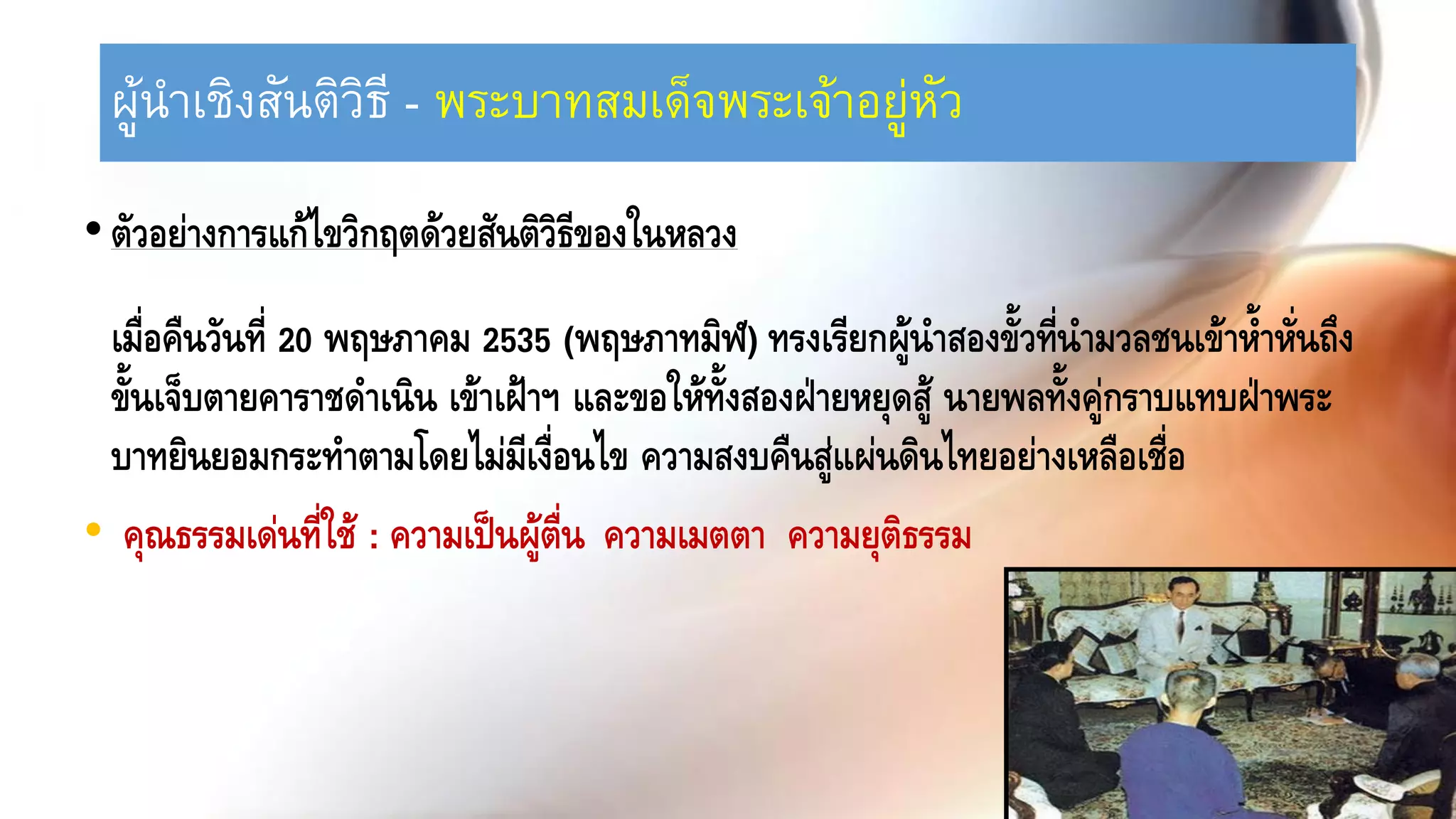 ผู้นาเชิงสันติวิธี - พระบาทสมเด็จพระเจ้าอยู่หัว
•ตัวอย่างการแก้ไขวิกฤตด้วยสันติวิธีของในหลวง
เมื่อคืนวันที่ 20 พฤษภาคม 2535 (พฤษภาทมิฬ) ทรงเรียกผู้นาสองขั้วที่นามวลชนเข้าห้าหั่นถึง
ขั้นเจ็บตายคาราชดาเนิน เข้าเฝ้าฯ และขอให้ทั้งสองฝ่ายหยุดสู้ นายพลทั้งคู่กราบแทบฝ่าพระ
บาทยินยอมกระทาตามโดยไม่มีเงื่อนไข ความสงบคืนสู่แผ่นดินไทยอย่างเหลือเชื่อ
• คุณธรรมเด่นที่ใช้ : ความเป็นผู้ตื่น ความเมตตา ความยุติธรรม
 