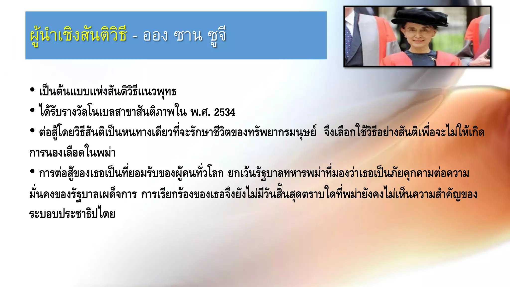 ผู้นาเชิงสันติวิธี - ออง ซาน ซูจี
• เป็นต้นแบบแห่งสันติวิธีแนวพุทธ
• ได้รับรางวัลโนเบลสาขาสันติภาพใน พ.ศ. 2534
• ต่อสู้โดยวิธีสันติเป็นหนทางเดียวที่จะรักษาชีวิตของทรัพยากรมนุษย์ จึงเลือกใช้วิธีอย่างสันติเพื่อจะไม่ให้เกิด
การนองเลือดในพม่า
• การต่อสู้ของเธอเป็นที่ยอมรับของผู้คนทั่วโลก ยกเว้นรัฐบาลทหารพม่าที่มองว่าเธอเป็นภัยคุกคามต่อความ
มั่นคงของรัฐบาลเผด็จการ การเรียกร้องของเธอจึงยังไม่มีวันสิ้นสุดตราบใดที่พม่ายังคงไม่เห็นความสาคัญของ
ระบอบประชาธิปไตย
 