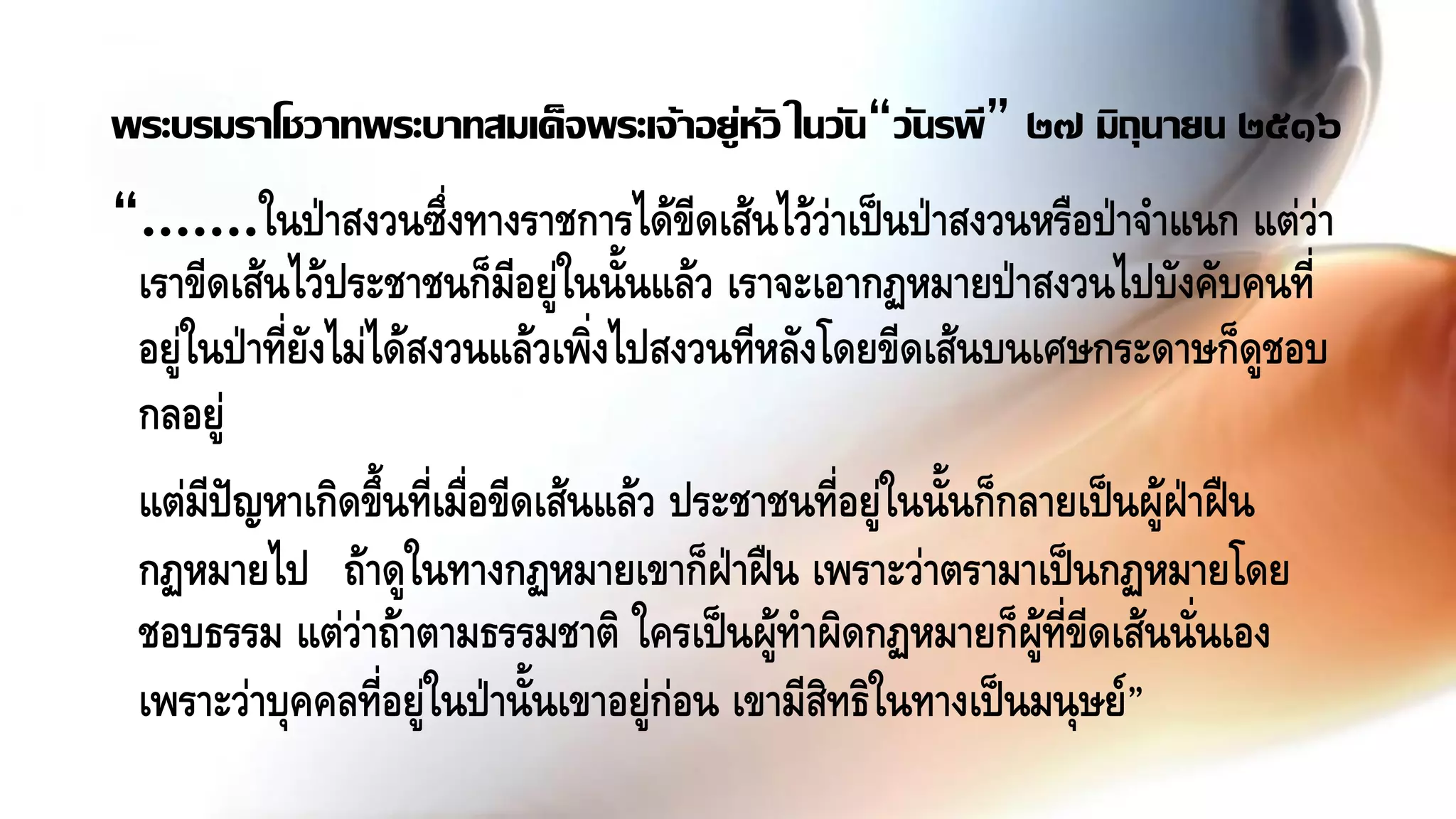 “.......ในป่าสงวนซึ่งทางราชการได้ขีดเส้นไว้ว่าเป็นป่าสงวนหรือป่าจาแนก แต่ว่า
เราขีดเส้นไว้ประชาชนก็มีอยู่ในนั้นแล้ว เราจะเอากฏหมายป่าสงวนไปบังคับคนที่
อยู่ในป่าที่ยังไม่ได้สงวนแล้วเพิ่งไปสงวนทีหลังโดยขีดเส้นบนเศษกระดาษก็ดูชอบ
กลอยู่
แต่มีปัญหาเกิดขึ้นที่เมื่อขีดเส้นแล้ว ประชาชนที่อยู่ในนั้นก็กลายเป็นผู้ฝ่าฝืน
กฏหมายไป ถ้าดูในทางกฏหมายเขาก็ฝ่าฝืน เพราะว่าตรามาเป็นกฏหมายโดย
ชอบธรรม แต่ว่าถ้าตามธรรมชาติ ใครเป็นผู้ทาผิดกฏหมายก็ผู้ที่ขีดเส้นนั่นเอง
เพราะว่าบุคคลที่อยู่ในป่านั้นเขาอยู่ก่อน เขามีสิทธิในทางเป็นมนุษย์”
พระบรมราโชวาทพระบาทสมเด็จพระเจ้าอยู่หัว ในวัน“วันรพี” ๒๗ มิถุนายน ๒๕๑๖
 