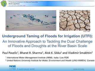 Underground Taming of Floods for Irrigation (UTFI):
An Innovative Approach to Tackling the Dual Challenge
of Floods and Droughts at the River Basin Scale
Paul Pavelic1, Bharat R. Sharma1, Alok K. Sikka1 and Vladimir Smakhtin2
1 International Water Management Institute (IWMI), India / Lao PDR
2 United Nations University Institute for Water, Environment and Health (UNU-INWEH), Canada
Photos: IWMI
 