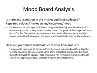Mood Board Analysis
Is there any repetition in the images you have collected?
Repeated colours/images styles/fonts/tone/mood
• Yes there is a lot of images of different things too do with games here but that’s
because my product is very similar to all of these. The genre of the images are very
horror/thriller. The pictures go into quite a few details about my game and they
show a dramatic effect towards the game and this will really interest the audience.
How will your mood board influence your final product?
• I am going to take most of the ideas from the mood board and put them together
to make my game. These are what some of my characters will look like but I will
make them myself of course. These images are not from any other games though
so I am not copying any ideas therefor my game should stand out.
 