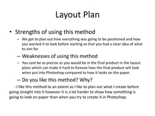 Layout Plan
• Strengths of using this method
– We got to plan out how everything was going to be positioned and how
you wanted it to look before starting so that you had a clear idea of what
to aim for.
– Weaknesses of using this method
– You cant be as precise as you would be in the final product in the layout
plans which can make it hard to foresee how the final product will look
when put into Photoshop compared to how it looks on the paper.
– Do you like this method? Why?
- I like this method to an extent as I like to plan out what I create before
going straight into it however it is a lot harder to show how something is
going to look on paper than when you try to create it in Photoshop.
 