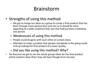 Brainstorm
• Strengths of using this method
– We got to merge our ideas as a group to create a final product that has
been through more opinion than just one so it should be more
appealing to a wider audience than one that had just been created by
one person.
– Weaknesses of using this method
– People could disagree with each other on certain ideas.
– Attempts to make a product that pleases everybody in the group could
end up making the final product of a lower quality.
– Did you like using this method? Why?
• Yes because we get to use the whole groups ideas for the final product
which contains ideas that I may not have though of on my own.
 