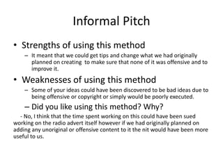 Informal Pitch
• Strengths of using this method
– It meant that we could get tips and change what we had originally
planned on creating to make sure that none of it was offensive and to
improve it.
• Weaknesses of using this method
– Some of your ideas could have been discovered to be bad ideas due to
being offensive or copyright or simply would be poorly executed.
– Did you like using this method? Why?
- No, I think that the time spent working on this could have been sued
working on the radio advert itself however if we had originally planned on
adding any unoriginal or offensive content to it the nit would have been more
useful to us.
 