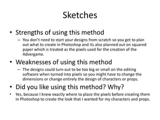 Sketches
• Strengths of using this method
– You don’t need to start your designs from scratch so you get to plan
out what to create in Photoshop and its also planned out on squared
paper which is treated as the pixels used for the creation of the
Advergame.
• Weaknesses of using this method
– The designs could turn out to be too big or small on the editing
software when turned into pixels so you might have to change the
dimensions or change entirely the design of characters or props.
• Did you like using this method? Why?
• Yes, because I knew exactly where to place the pixels before creating them
in Photoshop to create the look that I wanted for my characters and props.
 