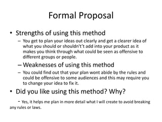 Formal Proposal
• Strengths of using this method
– You get to plan your ideas out clearly and get a clearer idea of
what you should or shouldn't’t add into your product as it
makes you think through what could be seen as offensive to
different groups or people.
– Weaknesses of using this method
– You could find out that your plan wont abide by the rules and
could be offensive to some audiences and this may require you
to change your idea to fix it.
• Did you like using this method? Why?
- Yes, it helps me plan in more detail what I will create to avoid breaking
any rules or laws.
 