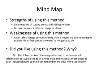 Mind Map
• Strengths of using this method
– Clear method of stating points and adding to them.
– Lets you explore a different range of ideas.
• Weaknesses of using this method
– It can take a longer amount of time than is necessary due to having to
explore ideas that you ay know you're not going to do.
• Did you like using this method? Why?
No I find it hard to keep them organised and to write as much
information as I would like to in a mind map and to add as much detail to
each individual point so that I can remember my ideas more specifically.
 