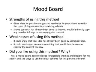 Mood Board
• Strengths of using this method
– Gives ideas for possible designs and aesthetics for your advert as well as
the types of slogans used in pre-existing adverts.
– Shows you what has already been done so that you wouldn’t directly copy
any brand or infringe on any copyrighted content.
• Weaknesses of using this method
– It could show that your idea has already been done by somebody else.
– It could inspire you to create something that would then be seen as
copying the content you saw.
• Did you like using this method? Why?
Yes, a mood board gave me ideas for possible themes and designs for my
advert and the ways to use he colour scheme for this particular brand.
 