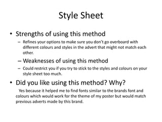 Style Sheet
• Strengths of using this method
– Refines your options to make sure you don’t go overboard with
different colours and styles in the advert that might not match each
other.
– Weaknesses of using this method
– Could restrict you if you try to stick to the styles and colours on your
style sheet too much.
• Did you like using this method? Why?
Yes because it helped me to find fonts similar to the brands font and
colours which would work for the theme of my poster but would match
previous adverts made by this brand.
 