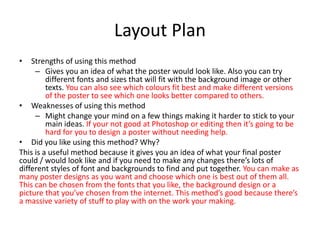 Layout Plan
• Strengths of using this method
– Gives you an idea of what the poster would look like. Also you can try
different fonts and sizes that will fit with the background image or other
texts. You can also see which colours fit best and make different versions
of the poster to see which one looks better compared to others.
• Weaknesses of using this method
– Might change your mind on a few things making it harder to stick to your
main ideas. If your not good at Photoshop or editing then it’s going to be
hard for you to design a poster without needing help.
• Did you like using this method? Why?
This is a useful method because it gives you an idea of what your final poster
could / would look like and if you need to make any changes there’s lots of
different styles of font and backgrounds to find and put together. You can make as
many poster designs as you want and choose which one is best out of them all.
This can be chosen from the fonts that you like, the background design or a
picture that you’ve chosen from the internet. This method’s good because there’s
a massive variety of stuff to play with on the work your making.
 