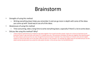 Brainstorm
• Strengths of using this method
– Writing everything down helps you remember it and can go more in-depth with some of the ideas
you come up with. Good way to see all of the ideas.
• Weaknesses of using this method
– Time-consuming, takes a long time to write everything down, especially if there’s a lot to write down.
• Did you like using this method? Why?
– I liked using this method because it helped me get ideas together from myself and other people. It gave me a chance to look back on the
brainstorm sheet if I got stuck with some ideas or if I needed new ones. The brainstorm also gives me ideas put together that would be good
for other projects and not just the one. Even though the brainstorm doesn’t look like it has a lot of ideas on it there’s still a lot of in-depth
analysis on some of the ideas not on the sheet, which are done on the computer. For example the slogans were all recorded and put into the
advert and we decided which one suited the radio advert the best. In the end we chose ‘Ice Cold Refreshment’.
 