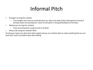 Informal Pitch
• Strengths of using this method
– The strengths were that we could talk about our ideas and make further development instead of
writing it down and wasting time. Easier to talk about it. Got good feedback on the ideas.
• Weaknesses of using this method
– Time-consuming when trying to write it all down.
• Did you like using this method? Why?
Yes because it gives you ideas from other people and you can combine ideas to make something that you can
work with. Easier to combine ideas when talking.
 