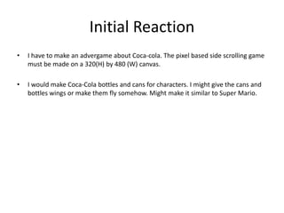 Initial Reaction
• I have to make an advergame about Coca-cola. The pixel based side scrolling game
must be made on a 320(H) by 480 (W) canvas.
• I would make Coca-Cola bottles and cans for characters. I might give the cans and
bottles wings or make them fly somehow. Might make it similar to Super Mario.
 
