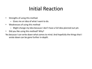 Initial Reaction
• Strengths of using this method
– Gives me an idea of what I want to do.
• Weaknesses of using this method
– Might change my idea because I don’t have a full idea planned out yet.
• Did you like using this method? Why?
Yes because I can write down what comes to mind. And hopefully the things that I
wrote down can be gone further in-depth.
 