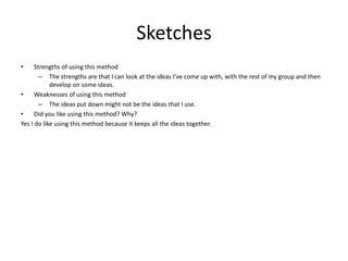 Sketches
• Strengths of using this method
– The strengths are that I can look at the ideas I’ve come up with, with the rest of my group and then
develop on some ideas.
• Weaknesses of using this method
– The ideas put down might not be the ideas that I use.
• Did you like using this method? Why?
Yes I do like using this method because it keeps all the ideas together.
 