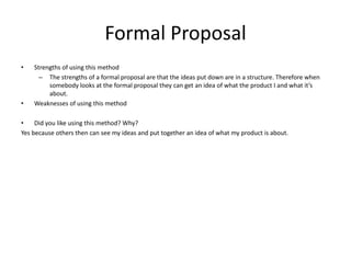 Formal Proposal
• Strengths of using this method
– The strengths of a formal proposal are that the ideas put down are in a structure. Therefore when
somebody looks at the formal proposal they can get an idea of what the product I and what it’s
about.
• Weaknesses of using this method
• Did you like using this method? Why?
Yes because others then can see my ideas and put together an idea of what my product is about.
 