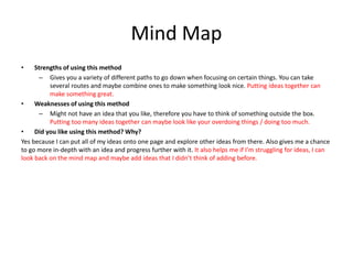 Mind Map
• Strengths of using this method
– Gives you a variety of different paths to go down when focusing on certain things. You can take
several routes and maybe combine ones to make something look nice. Putting ideas together can
make something great.
• Weaknesses of using this method
– Might not have an idea that you like, therefore you have to think of something outside the box.
Putting too many ideas together can maybe look like your overdoing things / doing too much.
• Did you like using this method? Why?
Yes because I can put all of my ideas onto one page and explore other ideas from there. Also gives me a chance
to go more in-depth with an idea and progress further with it. It also helps me if I’m struggling for ideas, I can
look back on the mind map and maybe add ideas that I didn’t think of adding before.
 