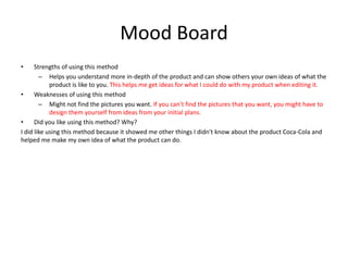 Mood Board
• Strengths of using this method
– Helps you understand more in-depth of the product and can show others your own ideas of what the
product is like to you. This helps me get ideas for what I could do with my product when editing it.
• Weaknesses of using this method
– Might not find the pictures you want. If you can’t find the pictures that you want, you might have to
design them yourself from ideas from your initial plans.
• Did you like using this method? Why?
I did like using this method because it showed me other things I didn't know about the product Coca-Cola and
helped me make my own idea of what the product can do.
 