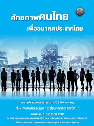 ศักยภาพคนไทย
เพื่ออนาคตประเทศไทย
เอกสารประกอบการประชุมประจาปี 2560 ของ สศช.
เรื่อง “ขับเคลื่อนแผนฯ 12 สู่อนาคตประเทศไทย”
วันจันทร์ที่ 3 กรกฎาคม 2560
ณ ห้องแกรนด์ไดมอนด์บอลรูม ศูนย์แสดงสินค้าและการประชุมอิมแพ็ค เมืองทองธานี จังหวัดนนทบุรี
จัดโดย สานักงานคณะกรรมการพัฒนาการเศรษฐกิจและสังคมแห่งชาติ (สศช.)
 