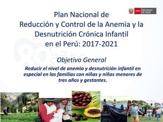 Plan Nacional de
Reducción y Control de la Anemia y la
Desnutrición Crónica Infantil
en el Perú: 2017-2021
Objetivo General
Reducir el nivel de anemia y desnutrición infantil en
especial en las familias con niñas y niños menores de
tres años y gestantes.
 