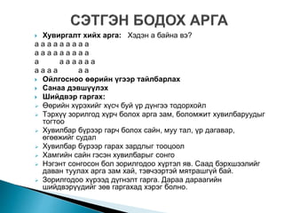  Хувиргалт хийх арга: Хэдэн а байна вэ?
а а а а а а а а а
а а а а а а а а а
а а а а а а а
а а а а а а
 Ойлгосноо өөрийн үгээр тайлбарлах
 Санаа дэвшүүлэх
 Шийдвэр гаргах:
 Өөрийн хүрэхийг хүсч буй үр дүнгээ тодорхойл
 Тэрхүү зорилгод хүрч болох арга зам, боломжит хувилбаруудыг
тогтоо
 Хувилбар бүрээр гарч болох сайн, муу тал, үр дагавар,
өгөөжийг судал
 Хувилбар бүрээр гарах зардлыг тооцоол
 Хамгийн сайн гэсэн хувилбарыг сонго
 Нэгэнт сонгосон бол зорилгодоо хүртэл яв. Саад бэрхшээлийг
даван туулах арга зам хай, тэвчээртэй мятрашгүй бай.
 Зорилгодоо хүрээд дүгнэлт гарга. Дараа дараагийн
шийдвэрүүдийг зөв гаргахад хэрэг болно.
 
