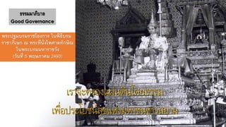 เราจะครองแผ่นดินโดยธรรม
เพื่อประโยชน์สุขแห่งมหาชนชาวสยาม
ธรรมมาภิบาล
Good Governance
พระปฐมบรมราชโองการ ในพิธีบรม
ราชาภิเษก ณ พระที่นั่งไพศาลทักษิณ
ในพระบรมมหาราชวัง
(วันที่ 5 พฤษภาคม 2493)
 
