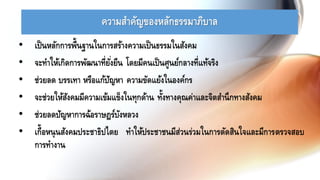 ความสาคัญของหลักธรรมาภิบาล
• เป็นหลักการพื้นฐานในการสร้างความเป็นธรรมในสังคม
• จะทาให้เกิดการพัฒนาที่ยั่งยืน โดยมีคนเป็นศูนย์กลางที่แท้จริง
• ช่วยลด บรรเทา หรือแก้ปัญหา ความขัดแย้งในองค์กร
• จะช่วยให้สังคมมีความเข้มแข็งในทุกด้าน ทั้งทางคุณค่าและจิตสานึกทางสังคม
• ช่วยลดปัญหาการฉ้อราษฎร์บังหลวง
• เกื้อหนุนสังคมประชาธิปไตย ทาให้ประชาชนมีส่วนร่วมในการตัดสินใจและมีการตรวจสอบ
การทางาน
 