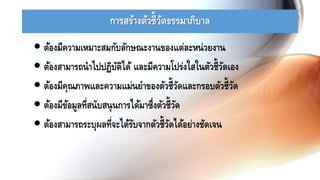 การสร้างตัวชี้วัดธรรมาภิบาล
 ต้องมีความเหมาะสมกับลักษณะงานของแต่ละหน่วยงาน
 ต้องสามารถนาไปปฏิบัติได้ และมีความโปร่งใสในตัวชี้วัดเอง
 ต้องมีคุณภาพและความแม่นยาของตัวชี้วัดและกรอบตัวชี้วัด
 ต้องมีข้อมูลที่สนับสนุนการได้มาซึ่งตัวชี้วัด
 ต้องสามารถระบุผลที่จะได้รับจากตัวชี้วัดได้อย่างชัดเจน
 
