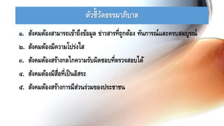 ตัวชี้วัดธรรมาภิบาล
๑. สังคมต้องสามารถเข้าถึงข้อมูล ข่าวสารที่ถูกต้อง ทันการณ์และครบสมบูรณ์
๒. สังคมต้องมีความโปร่งใส
๓. สังคมต้องสร้างกลไกความรับผิดชอบที่ตรวจสอบได้
๔. สังคมต้องมีสื่อที่เป็นอิสระ
๕. สังคมต้องสร้างการมีส่วนร่วมของประชาชน
 