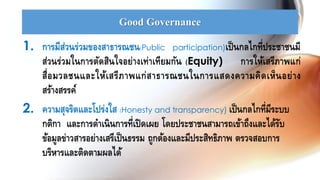 Good Governance
1. การมีส่วนร่วมของสาธารณชน(Public participation)เป็นกลไกที่ประชาชนมี
ส่วนร่วมในการตัดสินใจอย่างเท่าเทียมกัน (Equity) การให้เสรีภาพแก่
สื่อมวลชนและให้เสรีภาพแก่สาธารณชนในการแสดงความคิดเห็นอย่าง
สร้างสรรค์
2. ความสุจริตและโปร่งใส (Honesty and transparency) เป็นกลไกที่มีระบบ
กติกา และการดาเนินการที่เปิดเผย โดยประชาชนสามารถเข้าถึงและได้รับ
ข้อมูลข่าวสารอย่างเสรีเป็นธรรม ถูกต้องและมีประสิทธิภาพ ตรวจสอบการ
บริหารและติดตามผลได้
 