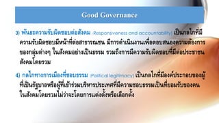 Good Governance
3) พันธะความรับผิดชอบต่อสังคม (Responsiveness and accountability) เป็นกลไกที่มี
ความรับผิดชอบมีหน้าที่ต่อสาธารณชน มีการดาเนินงานเพื่อตอบสนองความต้องการ
ของกลุ่มต่างๆ ในสังคมอย่างเป็นธรรม รวมถึงการมีความรับผิดชอบที่มีต่อประชาชน
สังคมโดยรวม
4) กลไกทางการเมืองที่ชอบธรรม (Political legitimacy) เป็นกลไกที่มีองค์ประกอบของผู้
ที่เป็นรัฐบาลหรือผู้ที่เข้าร่วมบริหารประเทศที่มีความชอบธรรมเป็นที่ยอมรับของคน
ในสังคมโดยรวมไม่ว่าจะโดยการแต่งตั้งหรือเลือกตั้ง
 