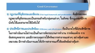 Good Governance
5) กฎเกณฑ์ที่ยุติธรรมและชัดเจน (Fair legal framework and predictability) คือมีกรอบของ
กฎหมายที่ยุติธรรมและเป็นธรรมสาหรับกลุ่มคนต่างๆ ในสังคม ซึ่งกฎเกณฑ์มีการ
บังคับใช้และสามารถใช้บังคับได้
6) ประสิทธิภาพและประสิทธิผล (Efficiency and effectiveness) คือเป็นกลไกที่มีประสิทธิภาพ
ในการดาเนินงานไม่ว่าจะเป็นด้านการจัดกระบวนการทางาน การจัดองค์กร การ
จัดสรรบุคคลากร และมีการควบคุมการใช้ทรัพยากรสาธารณะต่างๆ อย่างคุ้มค่าและ
เหมาะสม มีการดาเนินการและให้บริการสาธารณะที่ให้ผลลัพธ์อย่างคุ้มค่า
 
