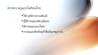 สภาพความรุนแรงในสังคมไทย
•ใช้อาวุธจัดการความขัดแย้ง
•ผู้ใช้ความรุนแรงมีอายุน้อยลง
•มีความรุนแรงแบบใหม่ๆ
•ความรุนแรงมีระดับสูงถึงขั้นเป็นอาชญากรรม
 