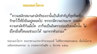 พระบรมราโชวาท พระราชทานแก่ทหารรักษาพระองค์ ในพิธีตรวจพลสวนสนาม เนื่องในโอกาส
เฉลิมพระชนมพรรษา ณ ลานพระราชวังดุสิต ๓ ธันวาคม ๒๕๑๒
“ความสมัครสมานสามัคคีของเรานั้นเป็นสิ่งสาคัญที่สุดที่จะต้อง
รักษาไว้ให้ยั่งยืนอยู่ตลอดไป หากเรามีความประมาท เราแตก
ความสามัคคีกันเมื่อใด เราก็จะเป็นอันตรายย่อยยับลงเมื่อนั้น ไม่
มีใครอื่นที่ไหนจะช่วยเราได้ นอกจากตัวเราเอง”
พระบรมราโชวาท
 