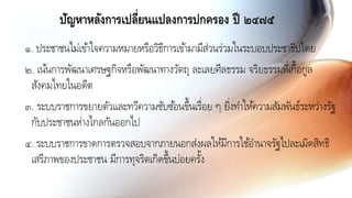 ปัญหาหลังการเปลี่ยนแปลงการปกครอง ปี ๒๔๗๕
๑. ประชาชนไม่เข้าใจความหมายหรือวิธีการเข้ามามีส่วนร่วมในระบอบประชาธิปไตย
๒. เน้นการพัฒนาเศรษฐกิจหรือพัฒนาทางวัตถุ ละเลยศีลธรรม จริยธรรมที่เกื้อกูล
สังคมไทยในอดีต
๓. ระบบราชการขยายตัวและทวีความซับซ้อนขึ้นเรื่อย ๆ ยิ่งทาให้ความสัมพันธ์ระหว่างรัฐ
กับประชาชนห่างไกลกันออกไป
๔. ระบบราชการขาดการตรวจสอบจากภายนอกส่งผลให้มีการใช้อานาจรัฐไปละเมิดสิทธิ
เสรีภาพของประชาชน มีการทุจริตเกิดขึ้นบ่อยครั้ง
 