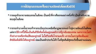 การใช้คุณธรรมแก้ไขความขัดแย้งโดยสันติวิธี
• การผดุงรักษาความชอบธรรมในสังคม เป็นหน้าที่ทางศีลธรรมอย่างหนึ่งที่จาเป็นสาหรับความ
สงบสุขในสังคม
• การกระทาบางครั้งอาจจะท้าทายระเบียบประเพณีหรือกฎหมายจนนาไปสู่ความขัดแย้งในสังคม
แต่หากวิธีการที่ใช้นั้นเป็นสันติวิธีหรือตั้งมั่นอยู่บนหลักการที่ถูกต้องชอบธรรม นอกจากจะไม่ทา
ร้ายร่างกายหรือทรัพย์สินของคู่กรณี ไม่ใส่ร้ายหรือโกหกมดเท็จ เคารพในความคิดเห็นและ
สิทธิอันพึงมีพึงได้ของคู่กรณี ย่อมเป็นหลักประกันได้ว่าในที่สุดสันติสุขจะเกิดขึ้นอย่างแน่นอน
 