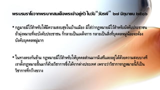 •กฎมายมีไว้สาหรับให้มีความสงบสุขในบ้านเมือง มิใช่ว่ากฏหมายมีไว้สาหรับบังคับประชาชน
ถ้ามุ่งหมายที่จะบังคับประชาชน ก็กลายเป็นเผด็จการ กลายเป็นสิ่งที่บุคคลหมู่น้อยจะต้อง
บังคับบุคคลหมู่มาก
•ในทางตรงกันข้าม กฏหมายมีไว้สาหรับให้บุคคลส่วนมากมีเสรีและอยู่ได้ด้วยความสงบบางที
เราตั้งกฏหมายขึ้นมาก็ด้วยวิชาการซึ่งได้จากต่างประเทศ เพราะว่าวิชาการกฎหมายนี้ก็เป็น
วิชาการที่กว้างขวาง
พระบรมราโชวาทพระบาทสมเด็จพระเจ้าอยู่หัว ในวัน“วันรพี” ๒๗ มิถุนายน ๒๕๑๖
 