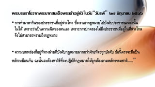 •การทามาหากินของประชาชนที่อยู่ห่างไกล ซึ่งเราเอากฏหมายไปบังคับประชาชนเหล่านั้น
ไม่ได้ เพราะว่าเป็นความผิดของตนเอง เพราะการปกครองไม่ถึงประชาชนที่อยู่ในที่ห่างไกล
จึงไม่สามารถทราบถึงกฏหมาย
•ความบกพร่องก็อยู่ที่ทางฝ่ายที่บังคับกฏหมายมากกว่าฝ่ายที่จะถูกบังคับ ข้อนี้ควรจะถือป็น
หลักเหมือนกัน ฉะนั้นจะต้องหาวิธีที่จะปฏิบัติกฏหมายให้ถูกต้องตามหลักธรรมชาติ......”
พระบรมราโชวาทพระบาทสมเด็จพระเจ้าอยู่หัว ในวัน“วันรพี” ๒๗ มิถุนายน ๒๕๑๖
 
