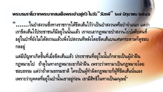 “.......ในป่าสงวนซึ่งทางราชการได้ขีดเส้นไว้ว่าเป็นป่าสงวนหรือป่าจาแนก แต่ว่า
เราขีดเส้นไว้ประชาชนก็มีอยู่ในนั้นแล้ว เราจะเอากฏหมายป่าสงวนไปบังคับคนที่
อยู่ในป่าที่ยังไม่ได้สงวนแล้วเพิ่งไปสงวนทีหลังโดยขีดเส้นบนเศษกระดาษก็ดูชอบ
กลอยู่
แต่มีปัญหาเกิดขึ้นที่เมื่อขีดเส้นแล้ว ประชาชนที่อยู่ในนั้นก็กลายเป็นผู้ฝ่าฝืน
กฏหมายไป ถ้าดูในทางกฏหมายเขาก็ฝ่าฝืน เพราะว่าตรามาเป็นกฏหมายโดย
ชอบธรรม แต่ว่าถ้าตามธรรมชาติ ใครเป็นผู้ทาผิดกฏหมายก็ผู้ที่ขีดเส้นนั่นเอง
เพราะว่าบุคคลที่อยู่ในป่านั้นเขาอยู่ก่อน เขามีสิทธิในทางเป็นมนุษย์”
พระบรมราโชวาทพระบาทสมเด็จพระเจ้าอยู่หัว ในวัน“วันรพี” ๒๗ มิถุนายน ๒๕๑๖
 
