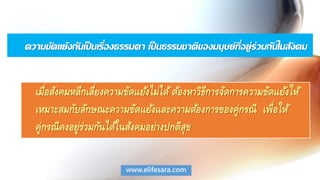 ความขัดแย้งกันเป็นเรื่องธรรมดา เป็นธรรมชาติของมนุษย์ที่อยู่ร่วมกันในสังคม
เมื่อสังคมหลีกเลี่ยงความขัดแย้งไม่ได้ต้องหาวิธีการจัดการความขัดแย้งให้
เหมาะสมกับลักษณะความขัดแย้งและความต้องการของคู่กรณี เพื่อให้
คู่กรณีคงอยู่ร่วมกันได้ในสังคมอย่างปกติสุข
www.elifesara.com
 